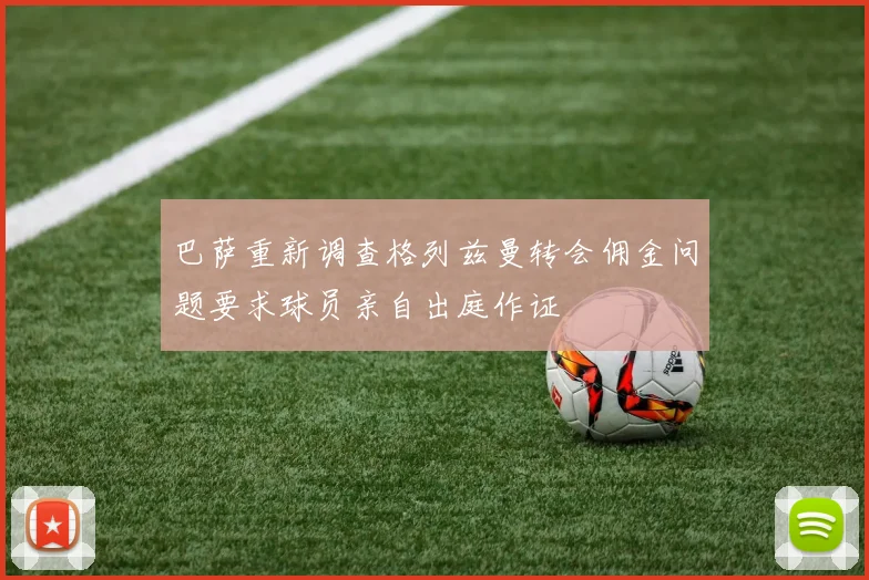 巴萨重新调查格列兹曼转会佣金问题要求球员亲自出庭作证
