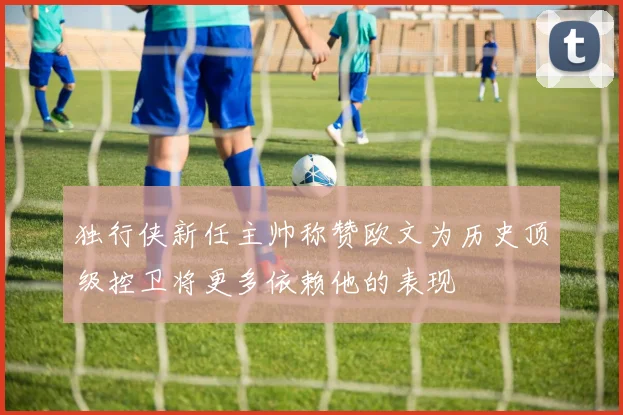 独行侠新任主帅称赞欧文为历史顶级控卫将更多依赖他的表现