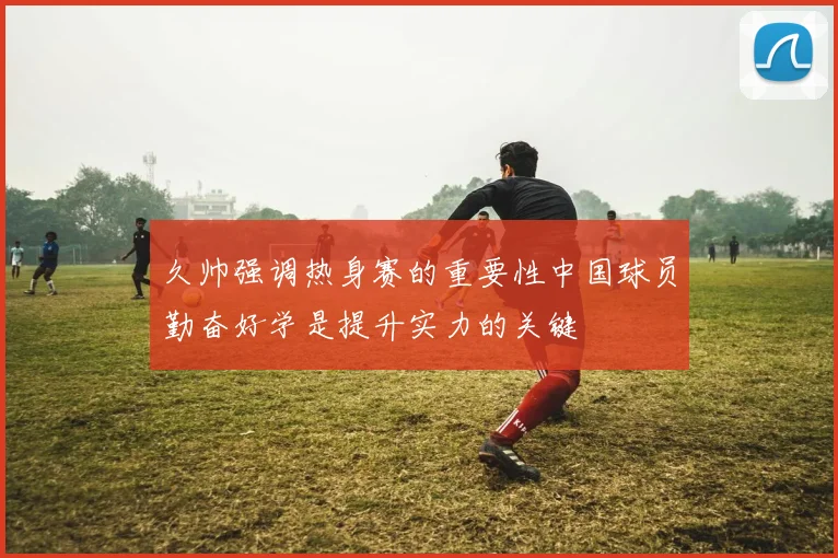 久帅强调热身赛的重要性中国球员勤奋好学是提升实力的关键