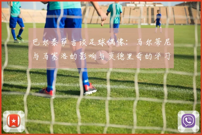 巴尔泰萨吉谈足球偶像：马尔蒂尼与马塞洛的影响与莫德里奇的学习价值