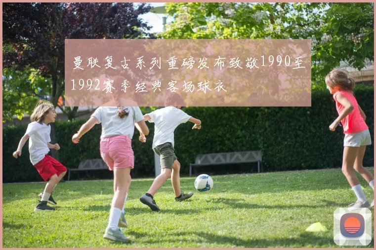 曼联复古系列重磅发布致敬1990至1992赛季经典客场球衣