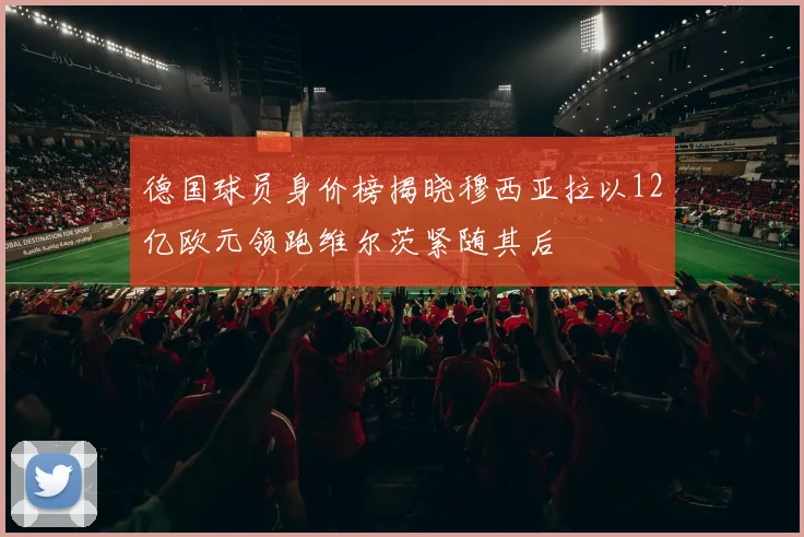 德国球员身价榜揭晓穆西亚拉以12亿欧元领跑维尔茨紧随其后