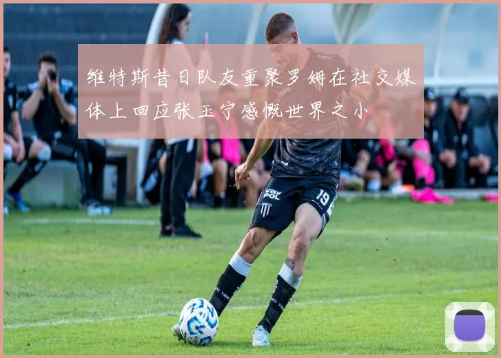维特斯昔日队友重聚罗姆在社交媒体上回应张玉宁感慨世界之小