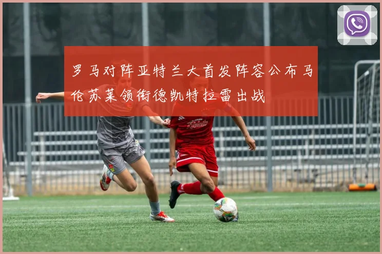 罗马对阵亚特兰大首发阵容公布马伦苏莱领衔德凯特拉雷出战