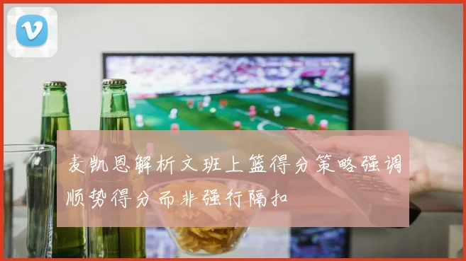 麦凯恩解析文班上篮得分策略强调顺势得分而非强行隔扣