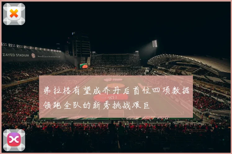 弗拉格有望成乔丹后首位四项数据领跑全队的新秀挑战艰巨